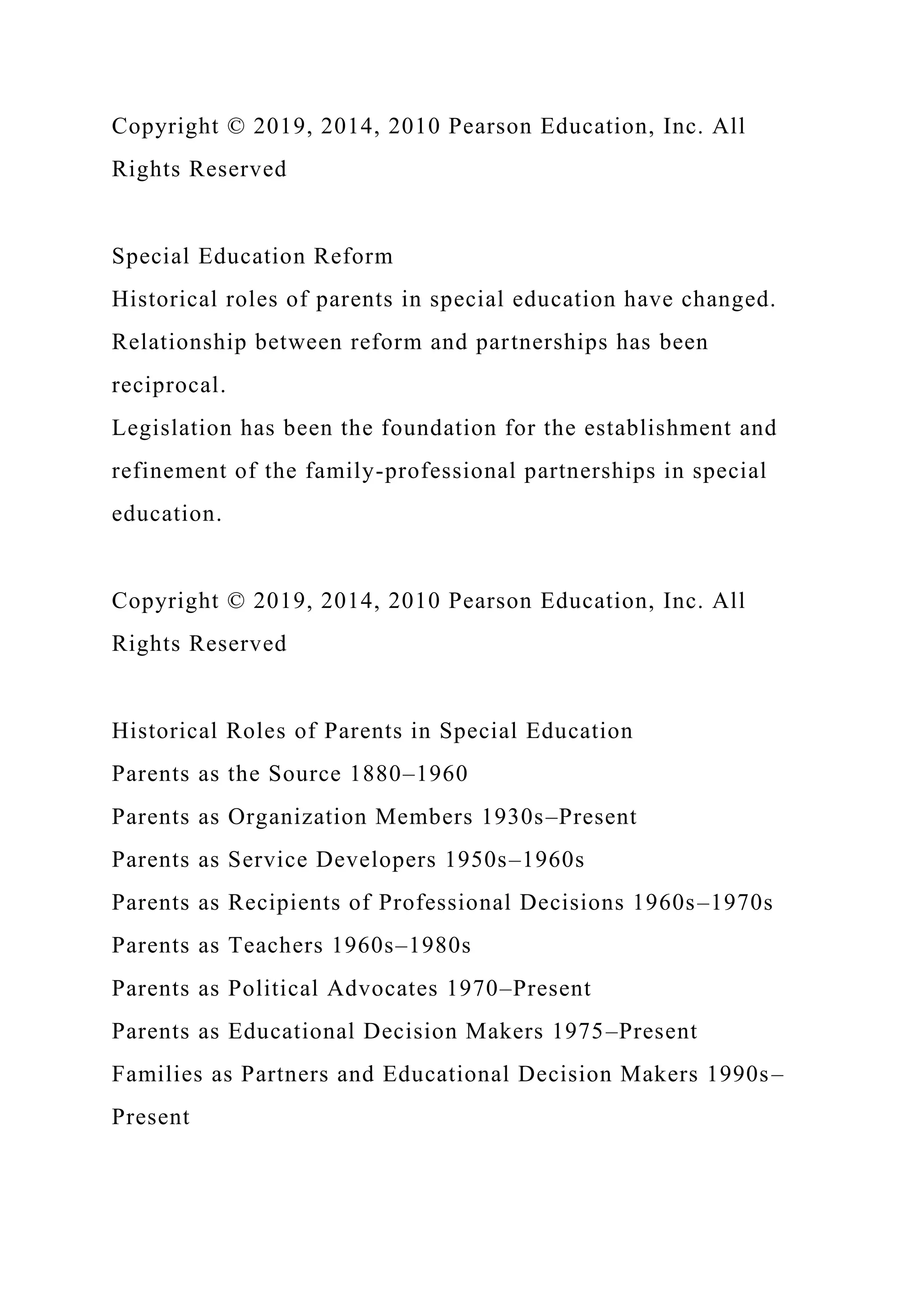 Copyright © 2019, 2014, 2010 Pearson Education, Inc. All
Rights Reserved
Special Education Reform
Historical roles of parents in special education have changed.
Relationship between reform and partnerships has been
reciprocal.
Legislation has been the foundation for the establishment and
refinement of the family-professional partnerships in special
education.
Copyright © 2019, 2014, 2010 Pearson Education, Inc. All
Rights Reserved
Historical Roles of Parents in Special Education
Parents as the Source 1880–1960
Parents as Organization Members 1930s–Present
Parents as Service Developers 1950s–1960s
Parents as Recipients of Professional Decisions 1960s–1970s
Parents as Teachers 1960s–1980s
Parents as Political Advocates 1970–Present
Parents as Educational Decision Makers 1975–Present
Families as Partners and Educational Decision Makers 1990s–
Present
 