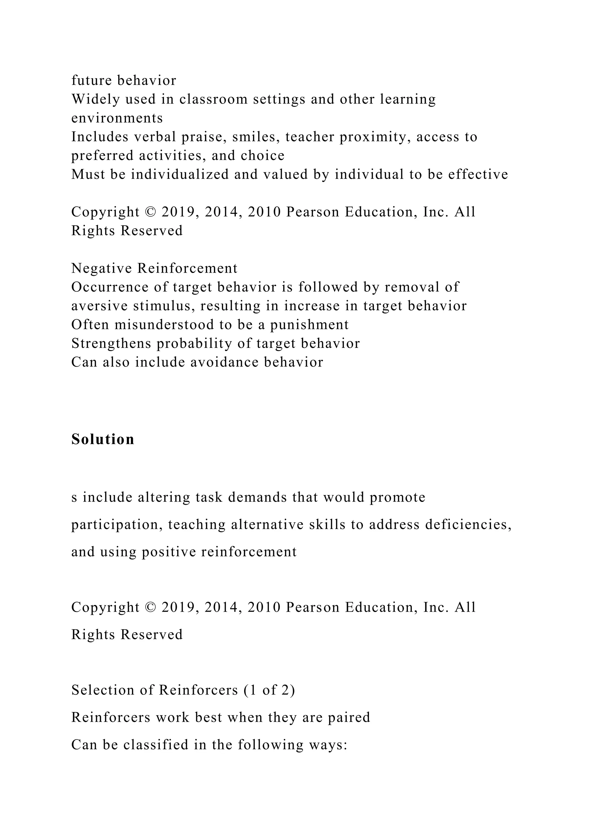 future behavior
Widely used in classroom settings and other learning
environments
Includes verbal praise, smiles, teacher proximity, access to
preferred activities, and choice
Must be individualized and valued by individual to be effective
Copyright © 2019, 2014, 2010 Pearson Education, Inc. All
Rights Reserved
Negative Reinforcement
Occurrence of target behavior is followed by removal of
aversive stimulus, resulting in increase in target behavior
Often misunderstood to be a punishment
Strengthens probability of target behavior
Can also include avoidance behavior
Solution
s include altering task demands that would promote
participation, teaching alternative skills to address deficiencies,
and using positive reinforcement
Copyright © 2019, 2014, 2010 Pearson Education, Inc. All
Rights Reserved
Selection of Reinforcers (1 of 2)
Reinforcers work best when they are paired
Can be classified in the following ways:
 