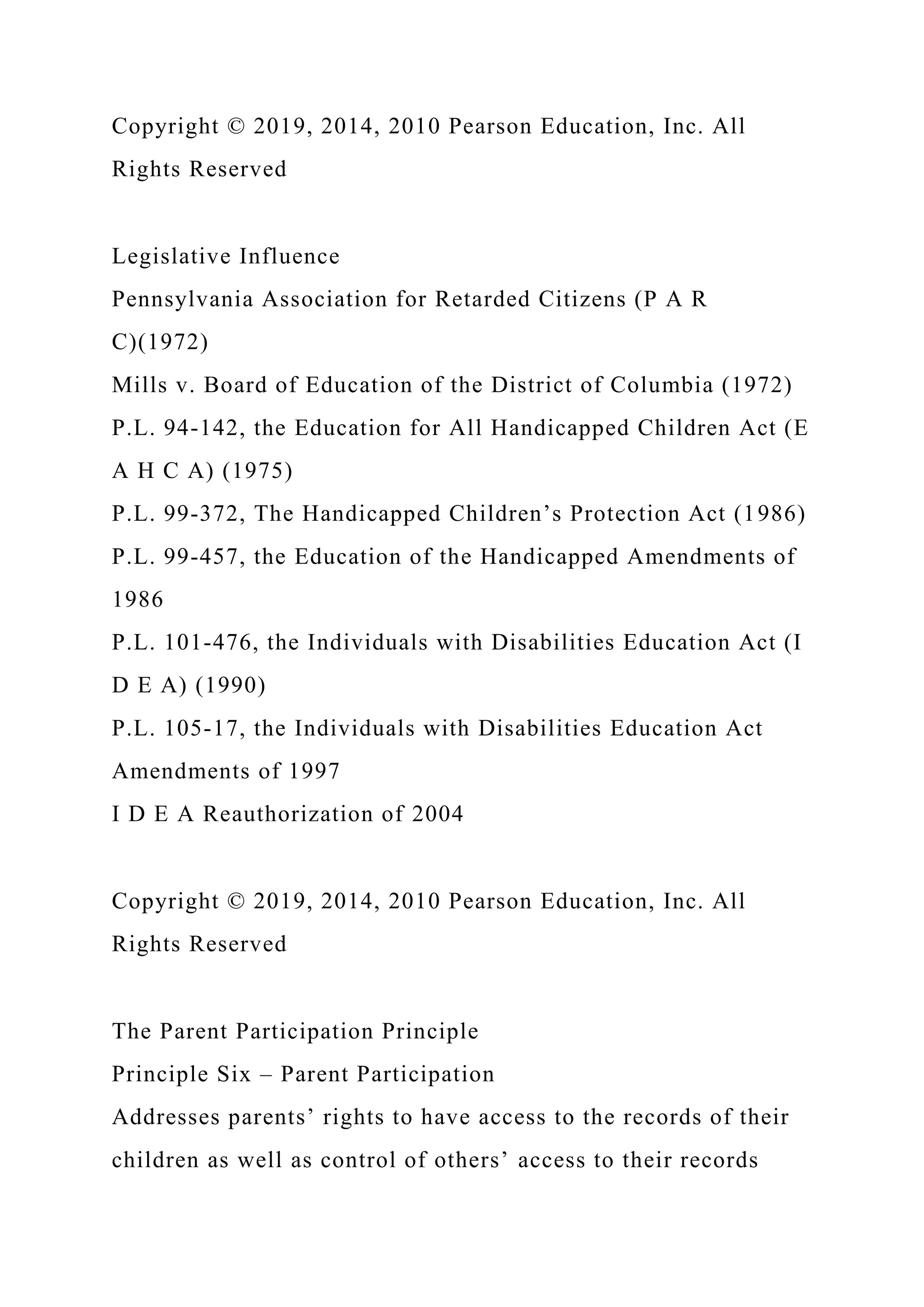Copyright © 2019, 2014, 2010 Pearson Education, Inc. All
Rights Reserved
Legislative Influence
Pennsylvania Association for Retarded Citizens (P A R
C)(1972)
Mills v. Board of Education of the District of Columbia (1972)
P.L. 94-142, the Education for All Handicapped Children Act (E
A H C A) (1975)
P.L. 99-372, The Handicapped Children’s Protection Act (1986)
P.L. 99-457, the Education of the Handicapped Amendments of
1986
P.L. 101-476, the Individuals with Disabilities Education Act (I
D E A) (1990)
P.L. 105-17, the Individuals with Disabilities Education Act
Amendments of 1997
I D E A Reauthorization of 2004
Copyright © 2019, 2014, 2010 Pearson Education, Inc. All
Rights Reserved
The Parent Participation Principle
Principle Six – Parent Participation
Addresses parents’ rights to have access to the records of their
children as well as control of others’ access to their records
 