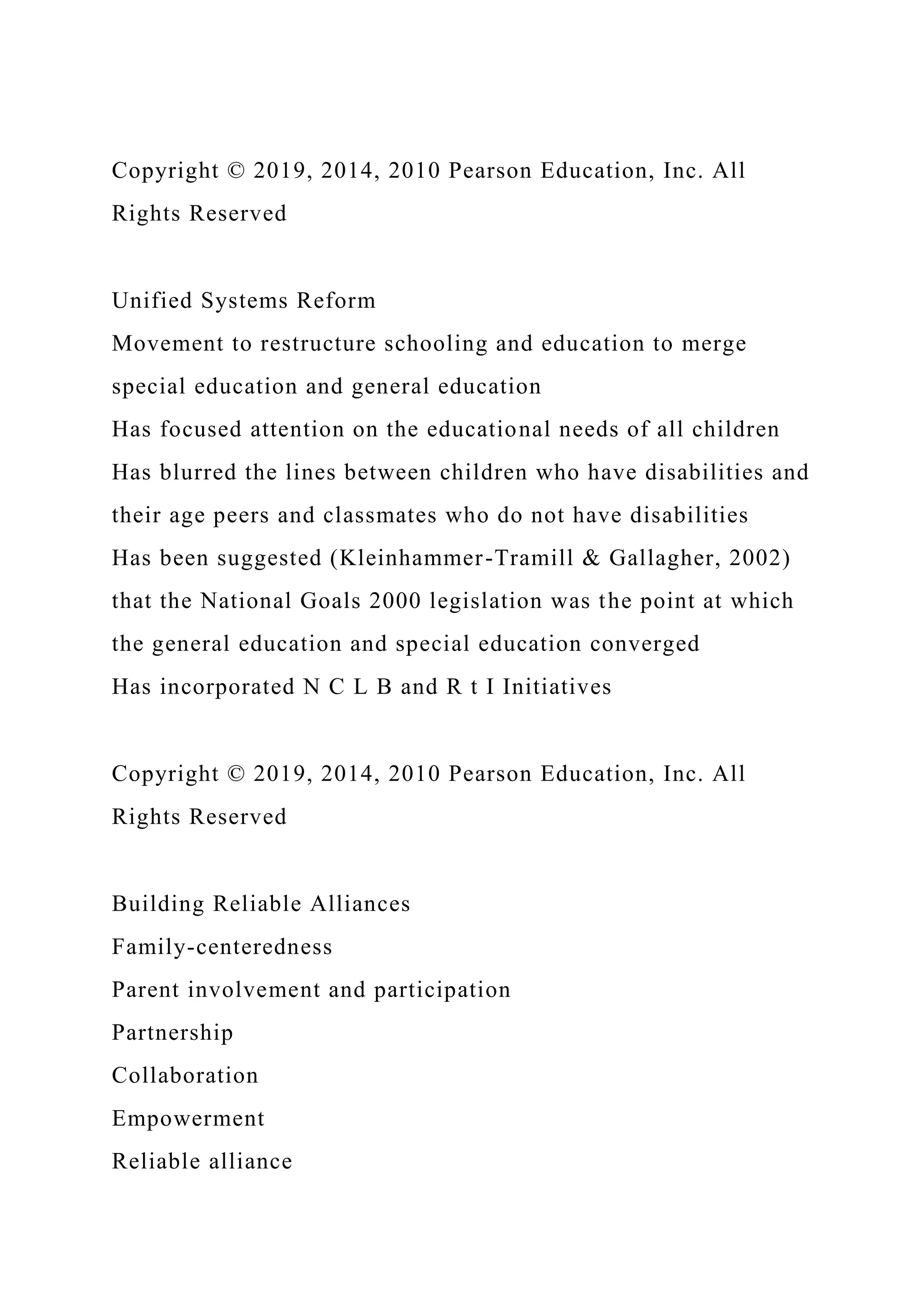 Copyright © 2019, 2014, 2010 Pearson Education, Inc. All
Rights Reserved
Unified Systems Reform
Movement to restructure schooling and education to merge
special education and general education
Has focused attention on the educational needs of all children
Has blurred the lines between children who have disabilities and
their age peers and classmates who do not have disabilities
Has been suggested (Kleinhammer-Tramill & Gallagher, 2002)
that the National Goals 2000 legislation was the point at which
the general education and special education converged
Has incorporated N C L B and R t I Initiatives
Copyright © 2019, 2014, 2010 Pearson Education, Inc. All
Rights Reserved
Building Reliable Alliances
Family-centeredness
Parent involvement and participation
Partnership
Collaboration
Empowerment
Reliable alliance
 
