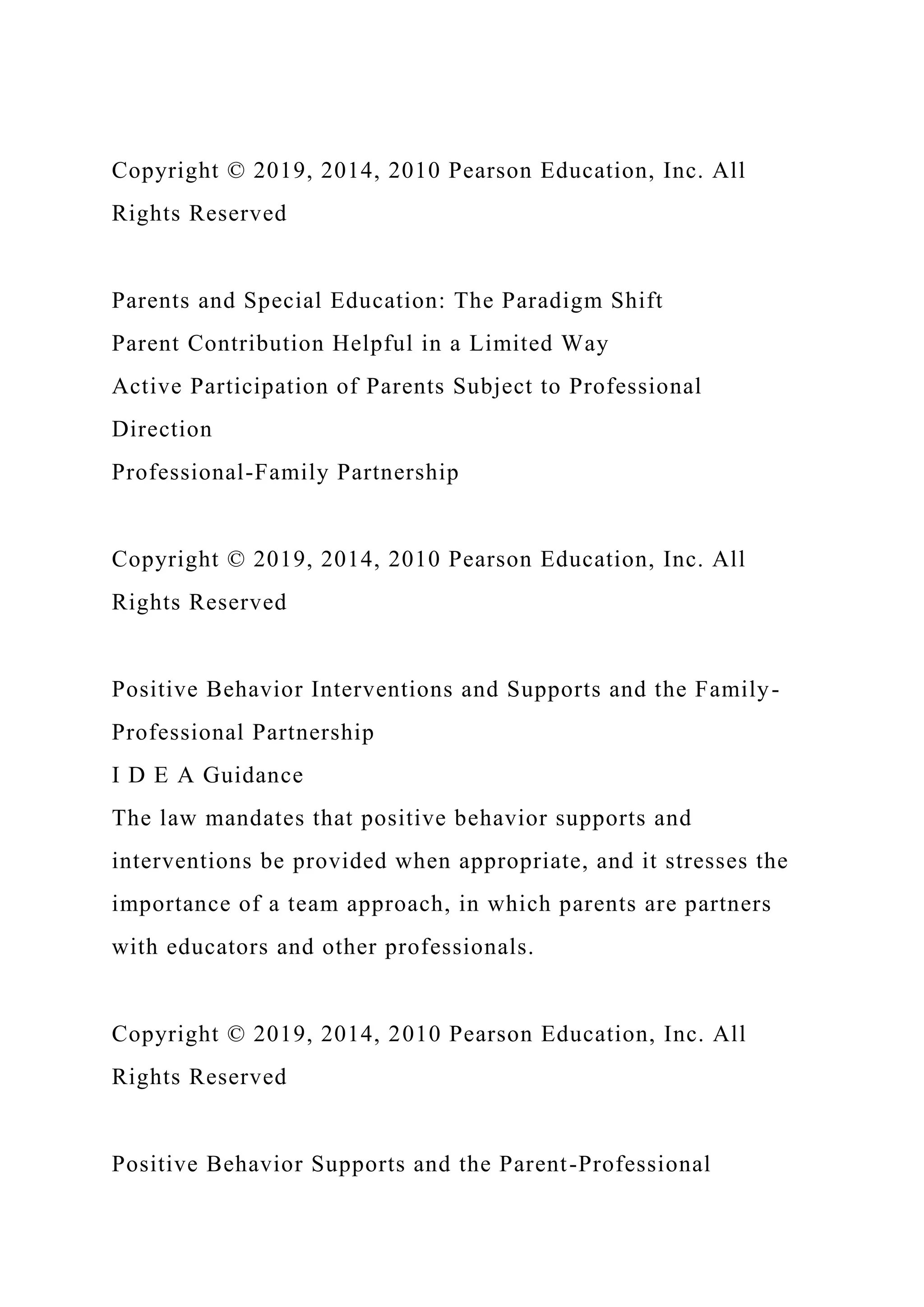 Copyright © 2019, 2014, 2010 Pearson Education, Inc. All
Rights Reserved
Parents and Special Education: The Paradigm Shift
Parent Contribution Helpful in a Limited Way
Active Participation of Parents Subject to Professional
Direction
Professional-Family Partnership
Copyright © 2019, 2014, 2010 Pearson Education, Inc. All
Rights Reserved
Positive Behavior Interventions and Supports and the Family-
Professional Partnership
I D E A Guidance
The law mandates that positive behavior supports and
interventions be provided when appropriate, and it stresses the
importance of a team approach, in which parents are partners
with educators and other professionals.
Copyright © 2019, 2014, 2010 Pearson Education, Inc. All
Rights Reserved
Positive Behavior Supports and the Parent-Professional
 