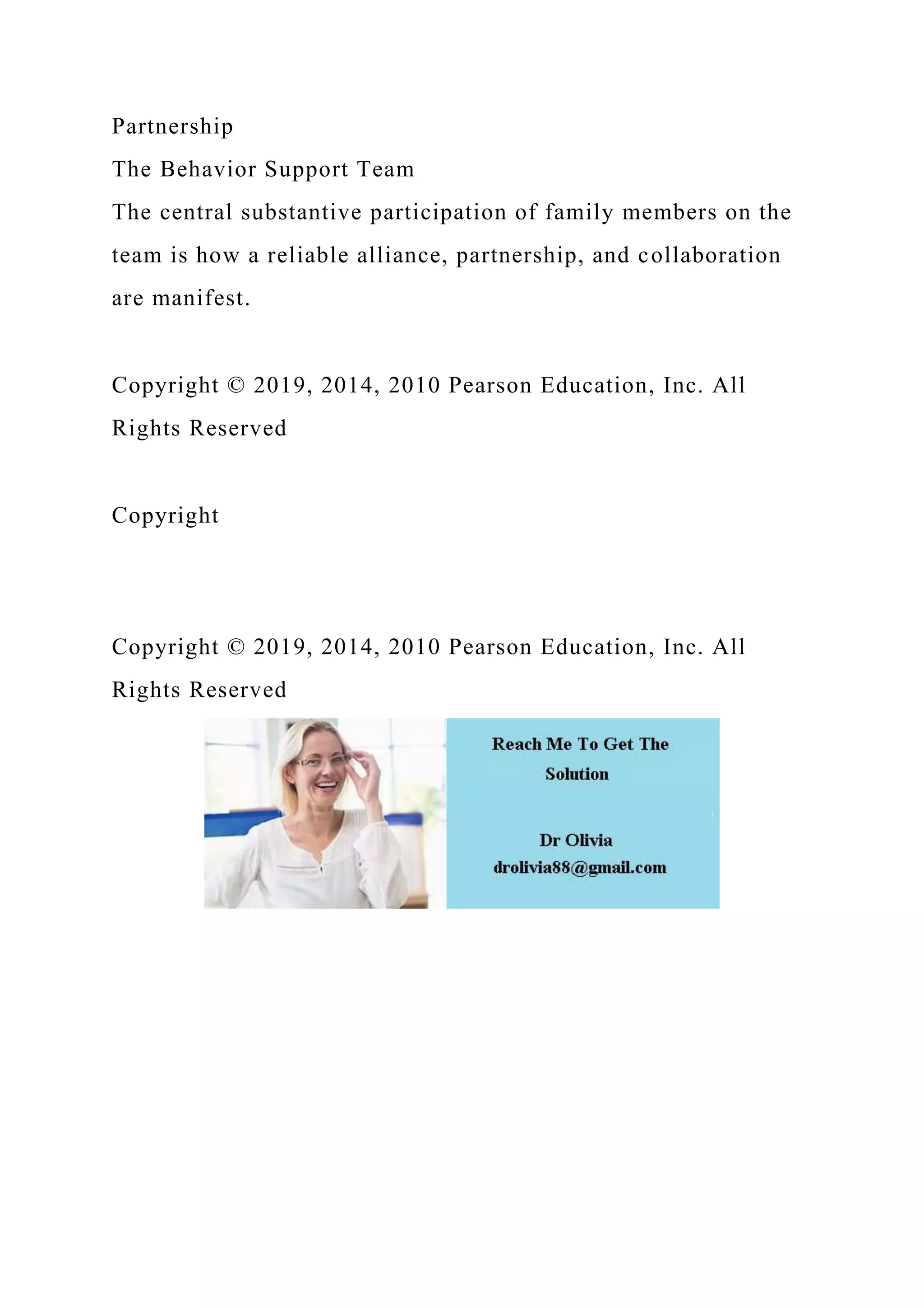 Partnership
The Behavior Support Team
The central substantive participation of family members on the
team is how a reliable alliance, partnership, and collaboration
are manifest.
Copyright © 2019, 2014, 2010 Pearson Education, Inc. All
Rights Reserved
Copyright
Copyright © 2019, 2014, 2010 Pearson Education, Inc. All
Rights Reserved
 