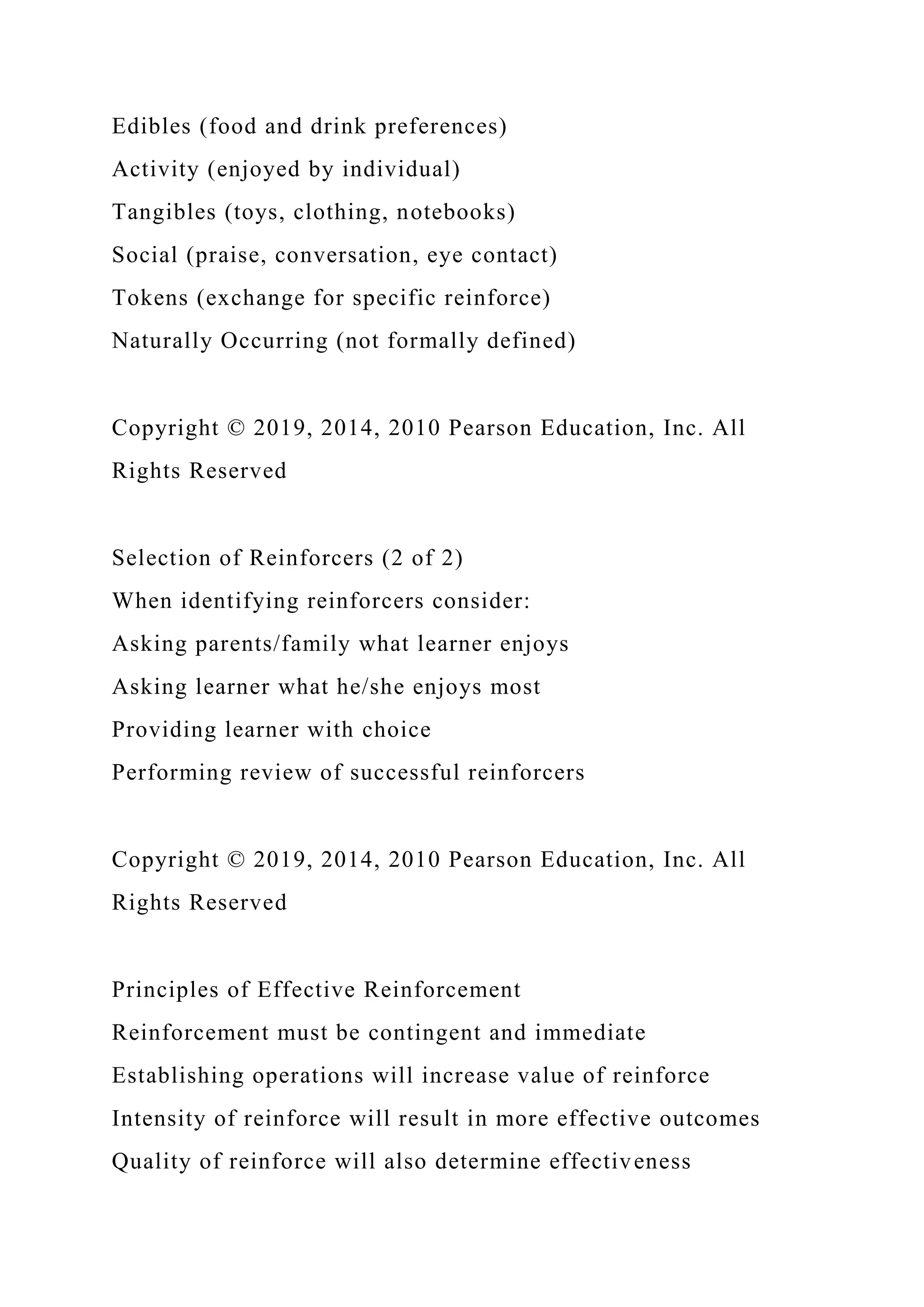 Edibles (food and drink preferences)
Activity (enjoyed by individual)
Tangibles (toys, clothing, notebooks)
Social (praise, conversation, eye contact)
Tokens (exchange for specific reinforce)
Naturally Occurring (not formally defined)
Copyright © 2019, 2014, 2010 Pearson Education, Inc. All
Rights Reserved
Selection of Reinforcers (2 of 2)
When identifying reinforcers consider:
Asking parents/family what learner enjoys
Asking learner what he/she enjoys most
Providing learner with choice
Performing review of successful reinforcers
Copyright © 2019, 2014, 2010 Pearson Education, Inc. All
Rights Reserved
Principles of Effective Reinforcement
Reinforcement must be contingent and immediate
Establishing operations will increase value of reinforce
Intensity of reinforce will result in more effective outcomes
Quality of reinforce will also determine effectiveness
 
