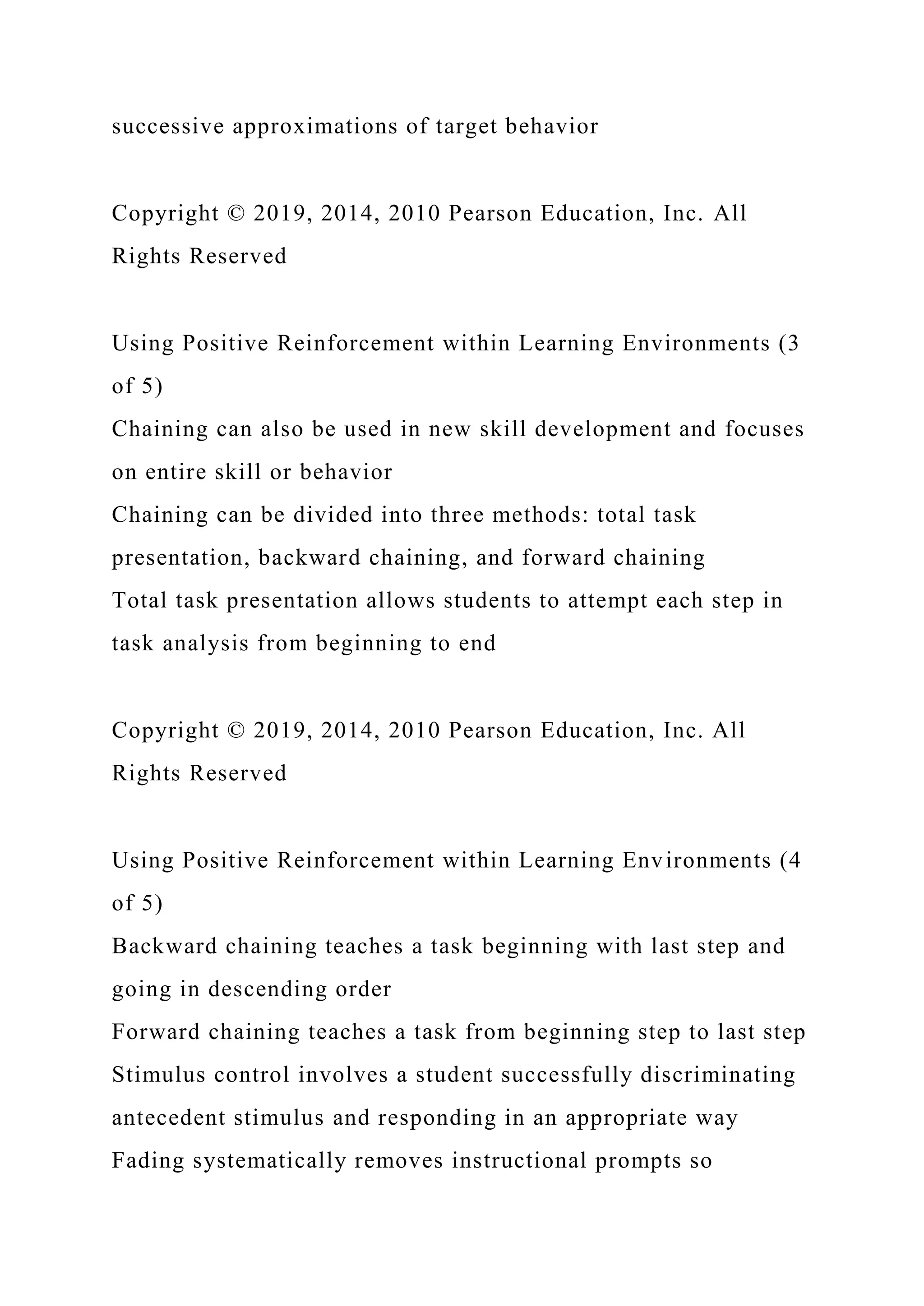 successive approximations of target behavior
Copyright © 2019, 2014, 2010 Pearson Education, Inc. All
Rights Reserved
Using Positive Reinforcement within Learning Environments (3
of 5)
Chaining can also be used in new skill development and focuses
on entire skill or behavior
Chaining can be divided into three methods: total task
presentation, backward chaining, and forward chaining
Total task presentation allows students to attempt each step in
task analysis from beginning to end
Copyright © 2019, 2014, 2010 Pearson Education, Inc. All
Rights Reserved
Using Positive Reinforcement within Learning Environments (4
of 5)
Backward chaining teaches a task beginning with last step and
going in descending order
Forward chaining teaches a task from beginning step to last step
Stimulus control involves a student successfully discriminating
antecedent stimulus and responding in an appropriate way
Fading systematically removes instructional prompts so
 