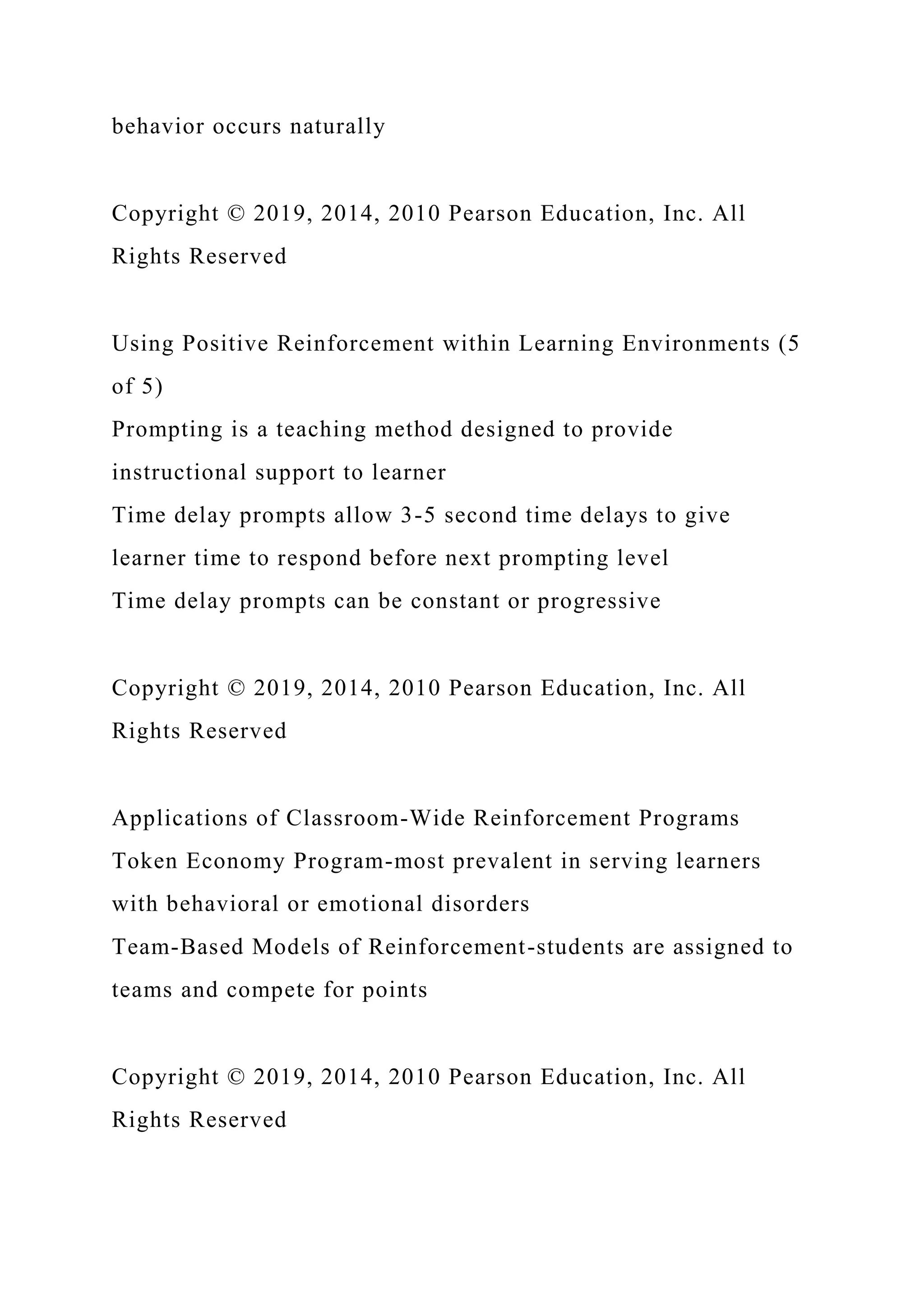 behavior occurs naturally
Copyright © 2019, 2014, 2010 Pearson Education, Inc. All
Rights Reserved
Using Positive Reinforcement within Learning Environments (5
of 5)
Prompting is a teaching method designed to provide
instructional support to learner
Time delay prompts allow 3-5 second time delays to give
learner time to respond before next prompting level
Time delay prompts can be constant or progressive
Copyright © 2019, 2014, 2010 Pearson Education, Inc. All
Rights Reserved
Applications of Classroom-Wide Reinforcement Programs
Token Economy Program-most prevalent in serving learners
with behavioral or emotional disorders
Team-Based Models of Reinforcement-students are assigned to
teams and compete for points
Copyright © 2019, 2014, 2010 Pearson Education, Inc. All
Rights Reserved
 
