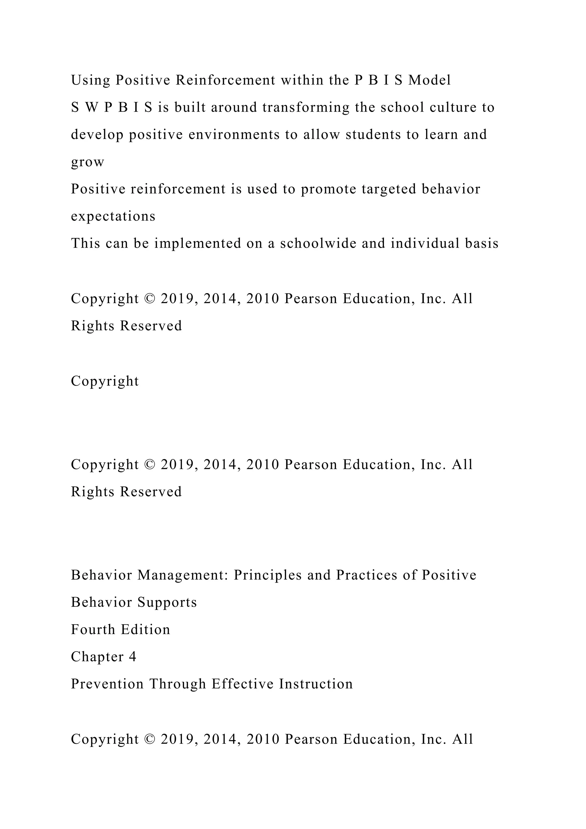 Using Positive Reinforcement within the P B I S Model
S W P B I S is built around transforming the school culture to
develop positive environments to allow students to learn and
grow
Positive reinforcement is used to promote targeted behavior
expectations
This can be implemented on a schoolwide and individual basis
Copyright © 2019, 2014, 2010 Pearson Education, Inc. All
Rights Reserved
Copyright
Copyright © 2019, 2014, 2010 Pearson Education, Inc. All
Rights Reserved
Behavior Management: Principles and Practices of Positive
Behavior Supports
Fourth Edition
Chapter 4
Prevention Through Effective Instruction
Copyright © 2019, 2014, 2010 Pearson Education, Inc. All
 