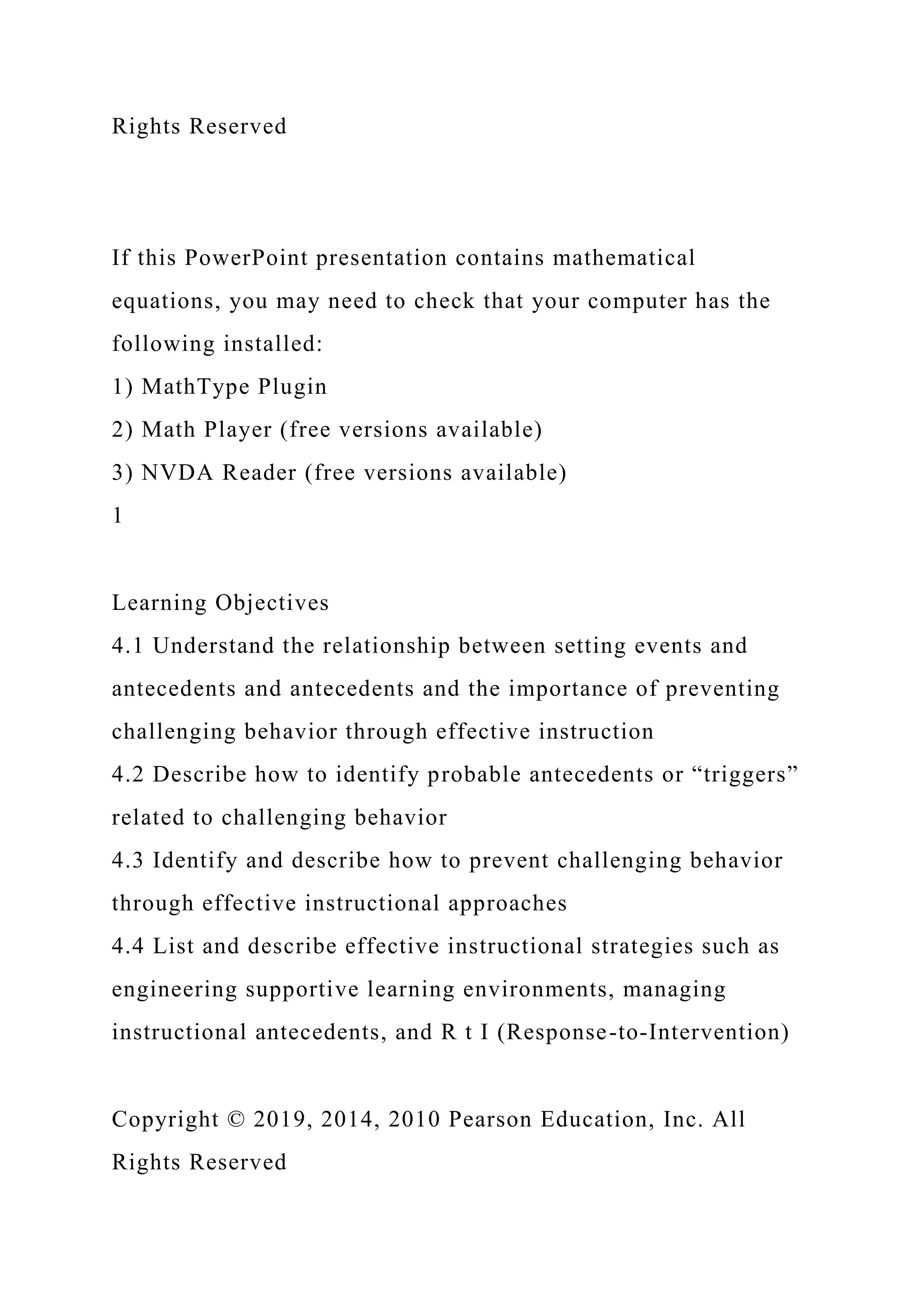 Rights Reserved
If this PowerPoint presentation contains mathematical
equations, you may need to check that your computer has the
following installed:
1) MathType Plugin
2) Math Player (free versions available)
3) NVDA Reader (free versions available)
1
Learning Objectives
4.1 Understand the relationship between setting events and
antecedents and antecedents and the importance of preventing
challenging behavior through effective instruction
4.2 Describe how to identify probable antecedents or “triggers”
related to challenging behavior
4.3 Identify and describe how to prevent challenging behavior
through effective instructional approaches
4.4 List and describe effective instructional strategies such as
engineering supportive learning environments, managing
instructional antecedents, and R t I (Response-to-Intervention)
Copyright © 2019, 2014, 2010 Pearson Education, Inc. All
Rights Reserved
 