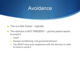 AvoidanceThis is a little trickier – logicallyThe stimulus is NOT PRESENT – yet the person learns to avoid it.How?Escape conditioning; rule governed behaviorYou MUST have prior experience with the stimulus in order to know to avoid it