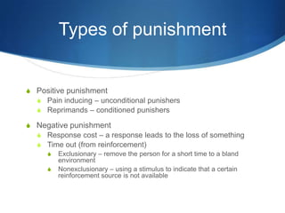 Types of punishmentPositive punishmentPain inducing – unconditional punishersReprimands – conditioned punishersNegative punishmentResponse cost – a response leads to the loss of somethingTime out (from reinforcement)Exclusionary – remove the person for a short time to a bland environmentNonexclusionary – using a stimulus to indicate that a certain reinforcement source is not available