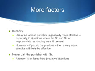 More factorsIntensityUse of an intense punisher is generally more effective – especially in situations where the Sd and Sr for inappropriate responding are still present.However – if you do the previous – then a very weak stimulus will likely be effectiveNever pair the punisher with Sr. Attention is an issue here (negative attention)