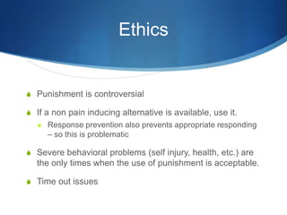 EthicsPunishment is controversialIf a non pain inducing alternative is available, use it.Response prevention also prevents appropriate responding – so this is problematicSevere behavioral problems (self injury, health, etc.) are the only times when the use of punishment is acceptable.Time out issues