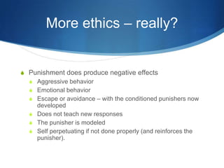 More ethics – really?Punishment does produce negative effectsAggressive behaviorEmotional behaviorEscape or avoidance – with the conditioned punishers now developedDoes not teach new responsesThe punisher is modeledSelf perpetuating if not done properly (and reinforces the punisher).