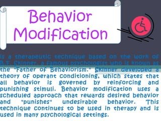 Behavior
    Modification
is a therapeutic technique based on the work of
B.F. Skinner, a famous psychologist who is known as
the "Father of Behaviorism." Skinner developed a
theory of operant conditioning, which states that
all behavior is governed by reinforcing and
punishing stimuli. Behavior modification uses a
scheduled approach that rewards desired behavior
and    "punishes"   undesirable    behavior.   This
technique continues to be used in therapy and is
used in many psychological settings.
 