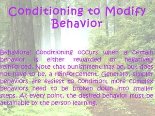 Conditioning to Modify
         Behavior

Behavioral conditioning occurs when a certain
behavior is either rewarded or negatively
reinforced. Note that punishment may be, but does
not have to be, a reinforcement. Generally, simpler
behaviors are easiest to condition; more complex
behaviors need to be broken down into smaller
steps. At every point, the desired behavior must be
attainable by the person learning.
 