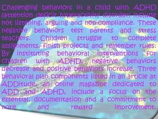 Challenging behaviors in a child with ADHD
(attention deficit hyperactivity disorder) include
not listening, arguing and non-compliance. These
negative behaviors test parents and stress
teachers.    Children    struggle   to   complete
assignments, finish projects and remember rules.
By instituting behavioral interventions for
children with ADHD, negative behaviors
decrease and positive behaviors increase. Three
behavioral plan components listed in an article at
ADDitude, an online magazine dedicated to
ADD and ADHD, include a focus on the
essential, documentation and a commitment to
note        and        reward        improvement.
 