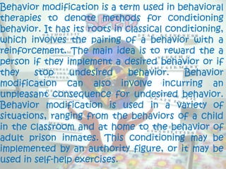 Behavior modification is a term used in behavioral
therapies to denote methods for conditioning
behavior. It has its roots in classical conditioning,
which involves the pairing of a behavior with a
reinforcement. The main idea is to reward the a
person if they implement a desired behavior or if
they    stop    undesired      behavior.   Behavior
modification can also involve incurring an
unpleasant consequence for undesired behavior.
Behavior modification is used in a variety of
situations, ranging from the behaviors of a child
in the classroom and at home to the behavior of
adult prison inmates. This conditioning may be
implemented by an authority figure, or it may be
used in self-help exercises.
 