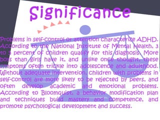 Significance
Problems in self-control or attention characterize ADHD.
According to the National Institute of Mental Health, 3
to 5 percent of children qualify for this diagnosis. More
boys than girls have it, and unlike once thought, these
symptoms often trickle into adolescence and adulthood.
Without adequate intervention, children with problems in
self-control are more likely to be rejected by peers, and
often develop academic and emotional problems.
According to Bloomquist, a behavior modification plan
and techniques build mastery and competence, and
promote psychological development and success.
 