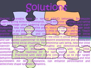 Solutions
Specific strategies exist for various ADHD behaviors. Bloomquist
suggests giving effective commands, using effective warnings, and taking
away a privilege when targeting disobedient behaviors. To reduce angry
outbursts, help the child define anger, teach recognition of anger body
cues, teach and encourage relaxation skills and helpful self-talk. Teach
positive social behaviors, and coach and reward desirable social
behaviors in social situations. Instruct the child in social problem solving
and use "guided questioning" to help explore possibilities and options for
problem-solving social situations. For emotional well being, help the child
identify and change unhelpful thoughts and demonstrate helpful
thinking. Bloomquist encourages collaboration with the child,
assessment of his readiness for the task, staying calm, and being
consistent. Practicing with daily charts containing up to four target
behaviors, using non-material reinforcers for desired behavior, and mild
punishment for zero compliance, can enhance performance and
effectively shape targeted behaviors.
 