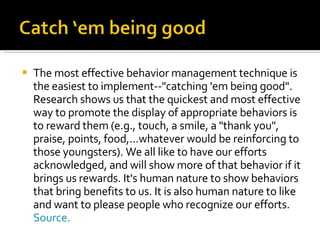 The most effective behavior management technique is the easiest to implement--"catching 'em being good". Research shows us that the quickest and most effective way to promote the display of appropriate behaviors is to reward them (e.g., touch, a smile, a "thank you", praise, points, food,...whatever would be reinforcing to those youngsters). We all like to have our efforts acknowledged, and will show more of that behavior if it brings us rewards. It's human nature to show behaviors that bring benefits to us. It is also human nature to like and want to please people who recognize our efforts.  Source. 
