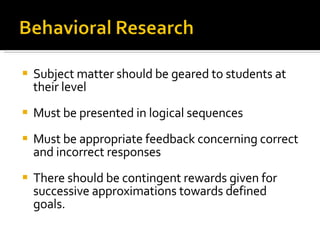 Subject matter should be geared to students at their level Must be presented in logical sequences Must be appropriate feedback concerning correct and incorrect responses There should be contingent rewards given for successive approximations towards defined goals. 