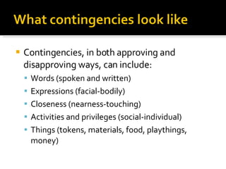 Contingencies, in both approving and disapproving ways, can include: Words (spoken and written) Expressions (facial-bodily) Closeness (nearness-touching) Activities and privileges (social-individual) Things (tokens, materials, food, playthings, money) 