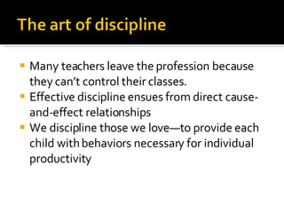 Many teachers leave the profession because they can’t control their classes. Effective discipline ensues from direct cause-and-effect relationships We discipline those we love—to provide each child with behaviors necessary for individual productivity 