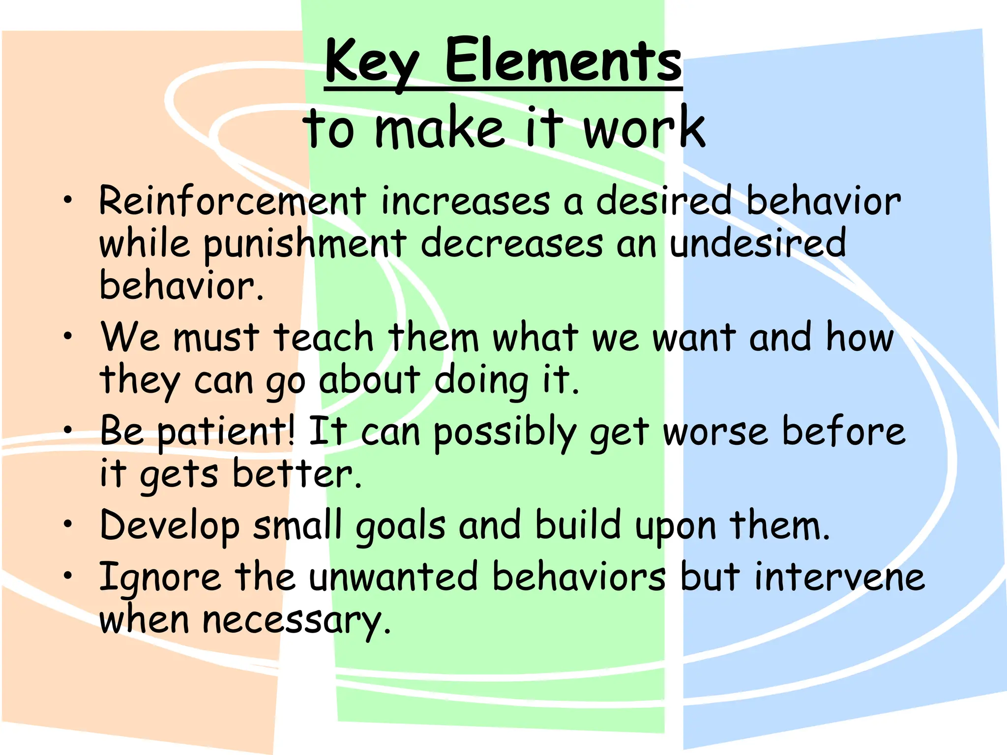 Key Elements
to make it work
• Reinforcement increases a desired behavior
while punishment decreases an undesired
behavior.
• We must teach them what we want and how
they can go about doing it.
• Be patient! It can possibly get worse before
it gets better.
• Develop small goals and build upon them.
• Ignore the unwanted behaviors but intervene
when necessary.
 