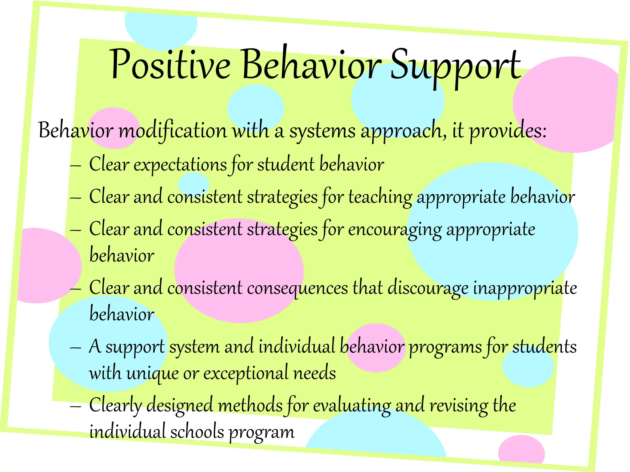 Positive Behavior Support
Behavior modification with a systems approach, it provides:
– Clear expectations for student behavior
– Clear and consistent strategies for teaching appropriate behavior
– Clear and consistent strategies for encouraging appropriate
behavior
– Clear and consistent consequences that discourage inappropriate
behavior
– A support system and individual behavior programs for students
with unique or exceptional needs
– Clearly designed methods for evaluating and revising the
individual schools program
 