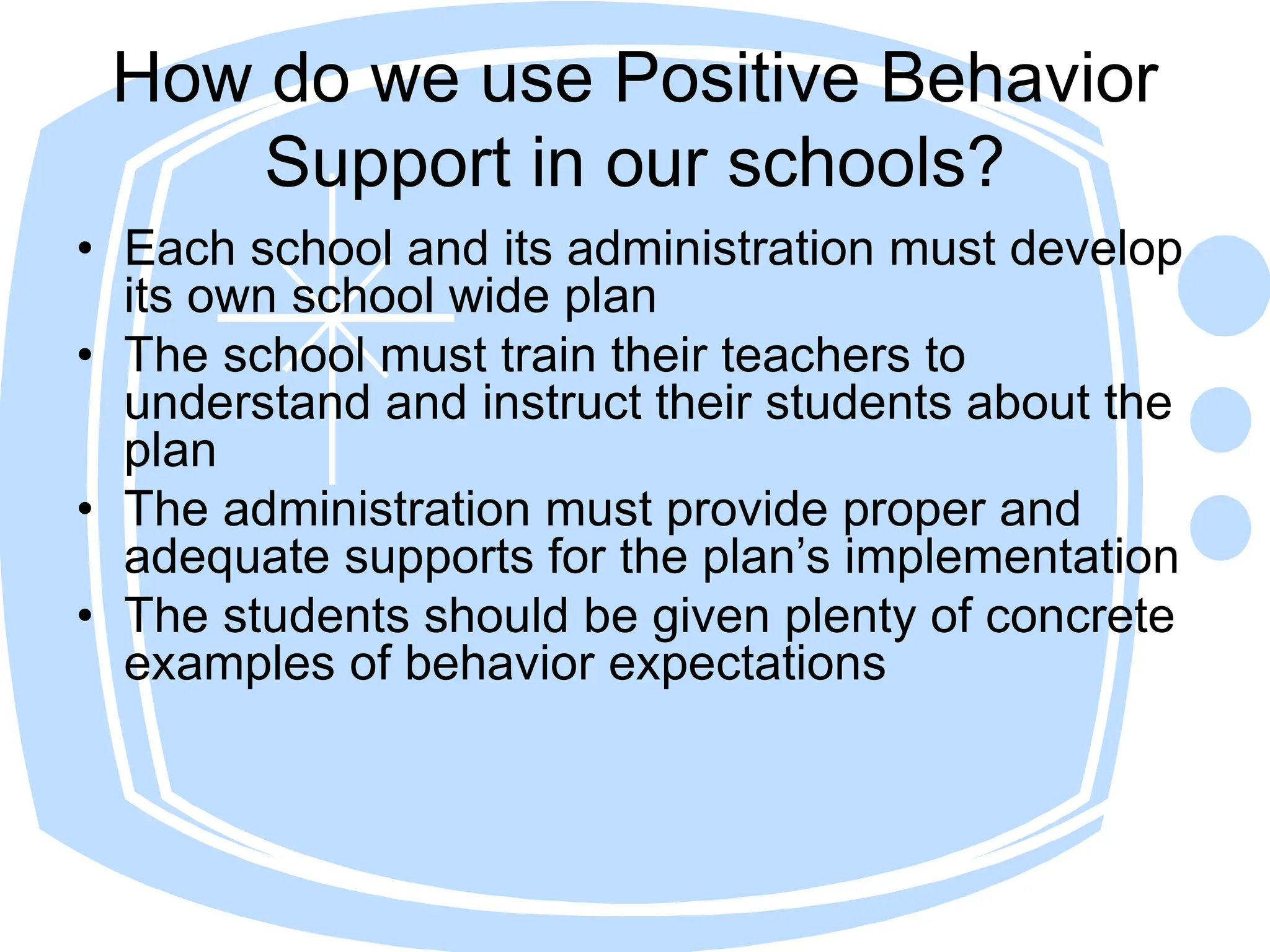 How do we use Positive Behavior
Support in our schools?
• Each school and its administration must develop
its own school wide plan
• The school must train their teachers to
understand and instruct their students about the
plan
• The administration must provide proper and
adequate supports for the plan’s implementation
• The students should be given plenty of concrete
examples of behavior expectations
 
