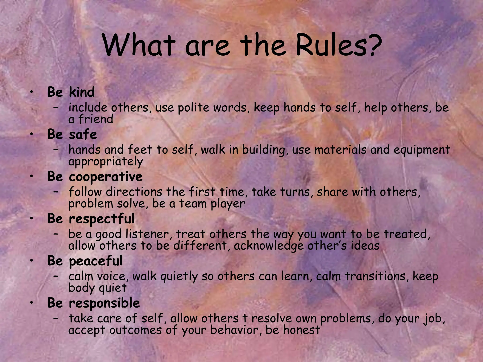 What are the Rules?
• Be kind
– include others, use polite words, keep hands to self, help others, be
a friend
• Be safe
– hands and feet to self, walk in building, use materials and equipment
appropriately
• Be cooperative
– follow directions the first time, take turns, share with others,
problem solve, be a team player
• Be respectful
– be a good listener, treat others the way you want to be treated,
allow others to be different, acknowledge other’s ideas
• Be peaceful
– calm voice, walk quietly so others can learn, calm transitions, keep
body quiet
• Be responsible
– take care of self, allow others t resolve own problems, do your job,
accept outcomes of your behavior, be honest
 