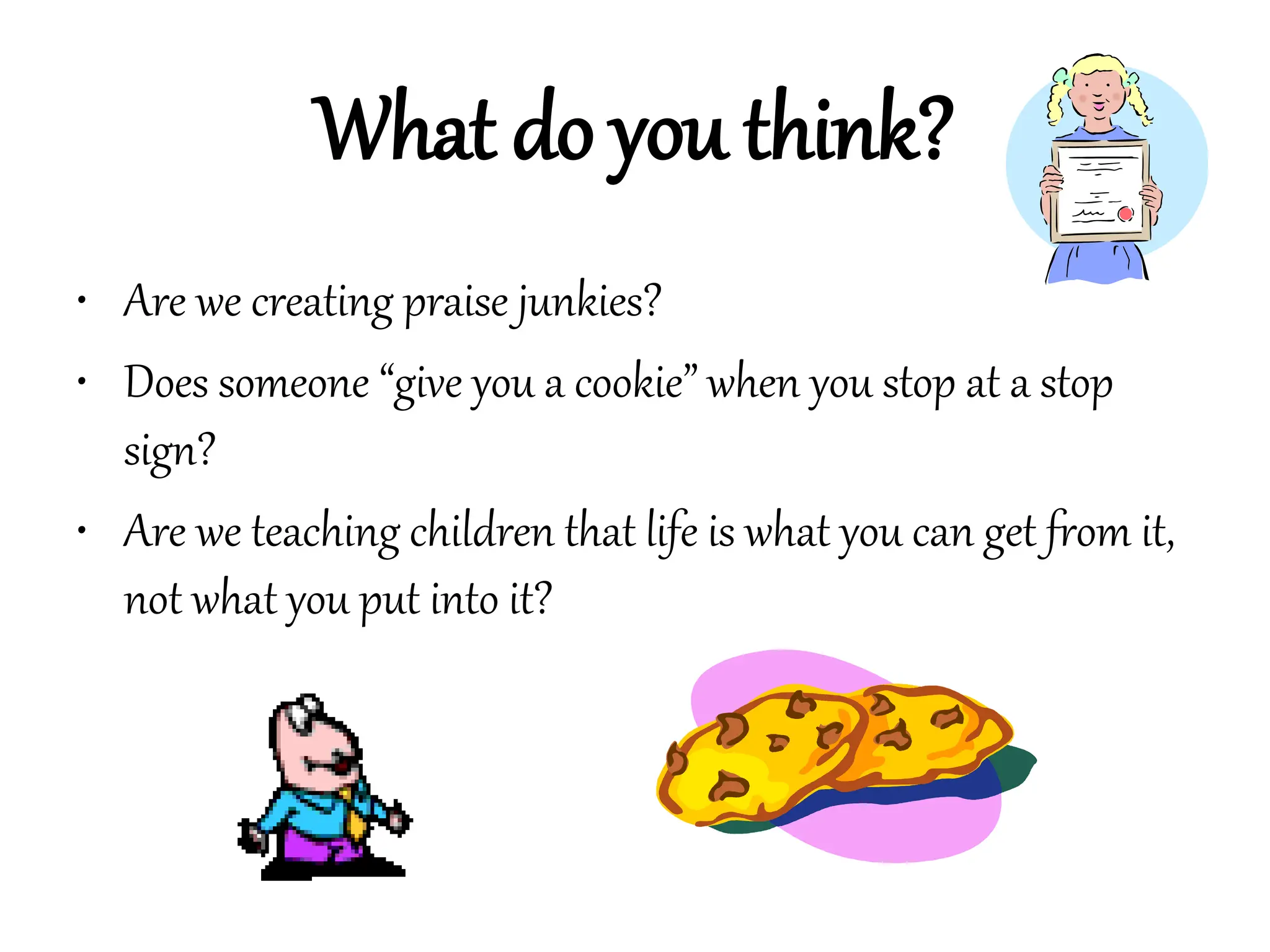 What do you think?
• Are we creating praise junkies?
• Does someone “give you a cookie” when you stop at a stop
sign?
• Are we teaching children that life is what you can get from it,
not what you put into it?
 