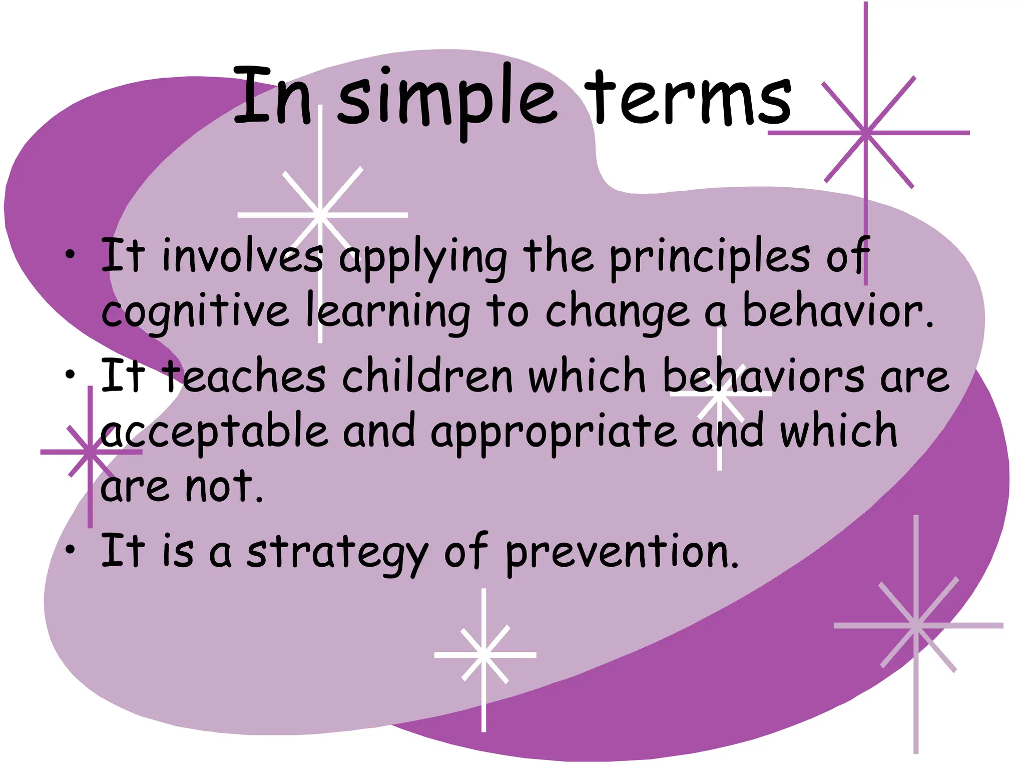 In simple terms
• It involves applying the principles of
cognitive learning to change a behavior.
• It teaches children which behaviors are
acceptable and appropriate and which
are not.
• It is a strategy of prevention.
 