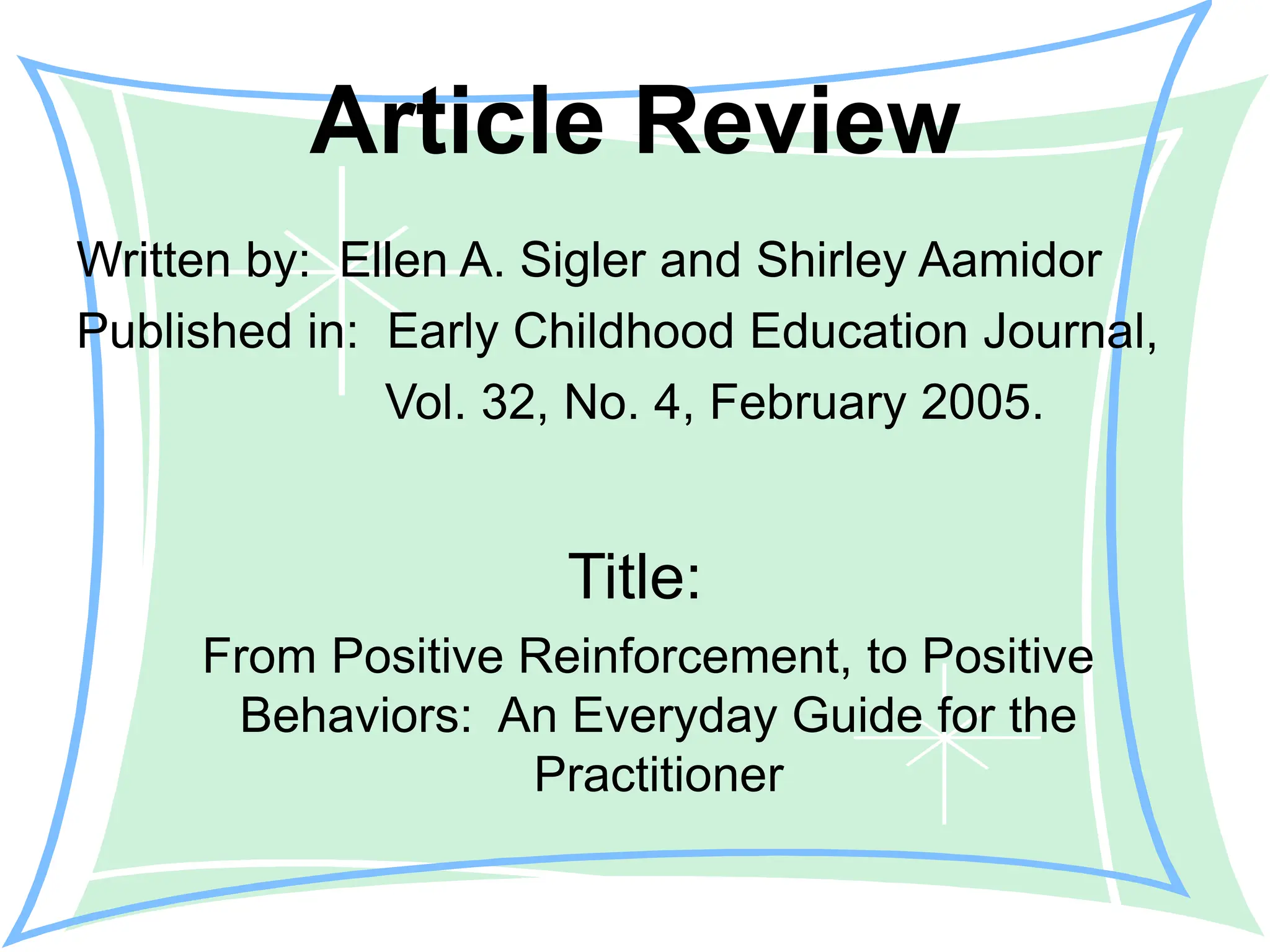 Article Review
Written by: Ellen A. Sigler and Shirley Aamidor
Published in: Early Childhood Education Journal,
Vol. 32, No. 4, February 2005.
Title:
From Positive Reinforcement, to Positive
Behaviors: An Everyday Guide for the
Practitioner
 