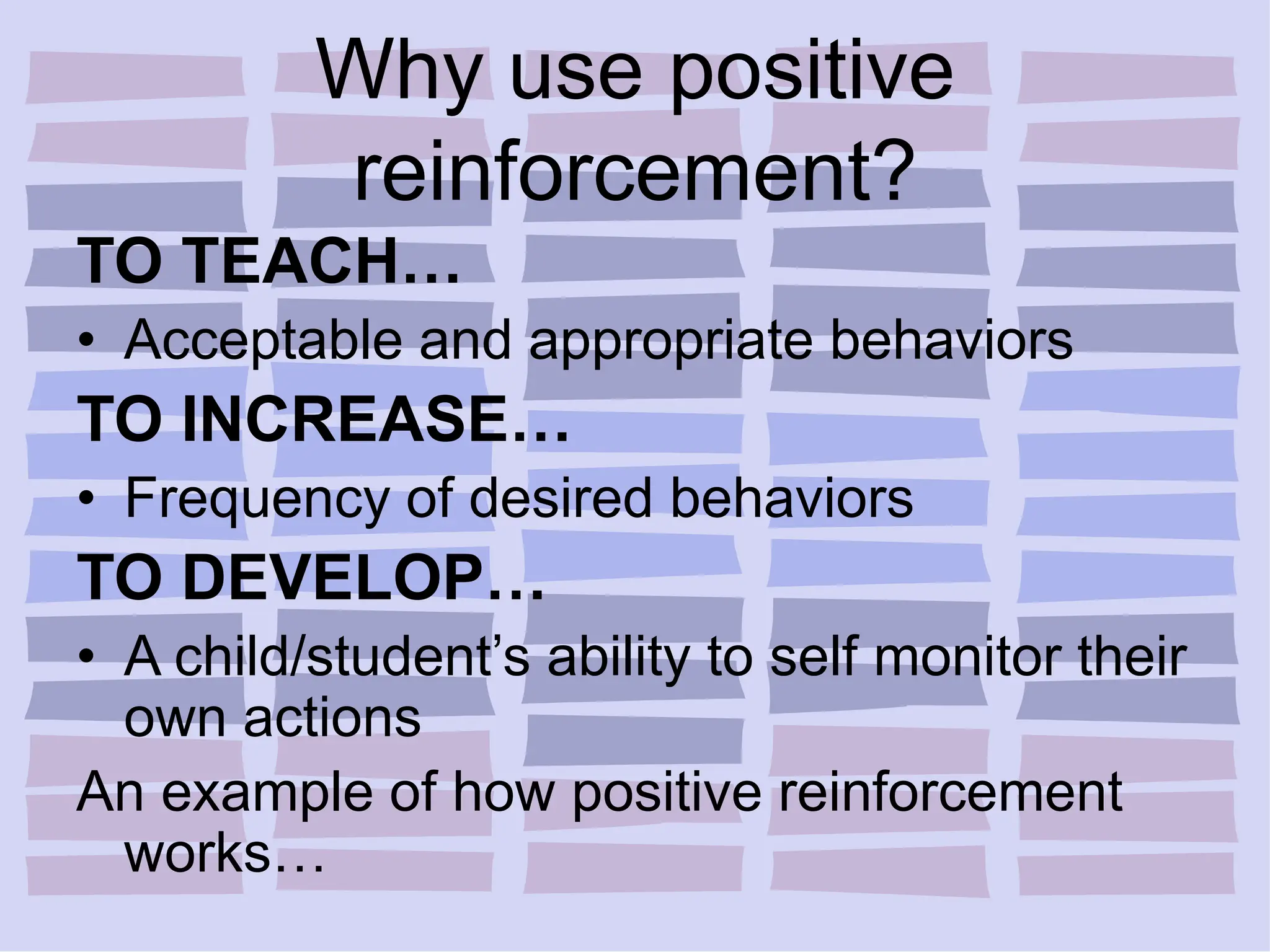 Why use positive
reinforcement?
TO TEACH…
• Acceptable and appropriate behaviors
TO INCREASE…
• Frequency of desired behaviors
TO DEVELOP…
• A child/student’s ability to self monitor their
own actions
An example of how positive reinforcement
works…
 