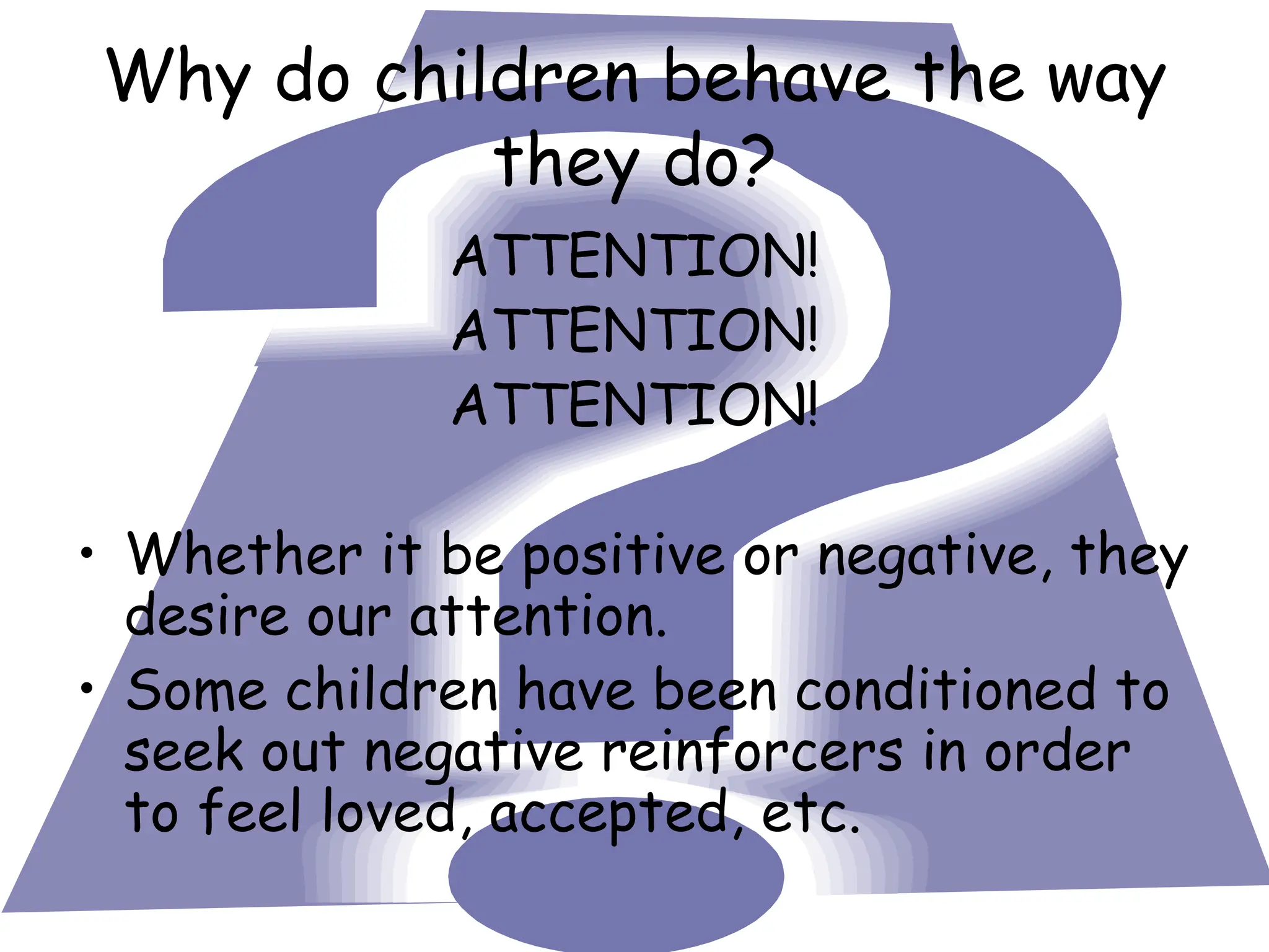 Why do children behave the way
they do?
ATTENTION!
ATTENTION!
ATTENTION!
• Whether it be positive or negative, they
desire our attention.
• Some children have been conditioned to
seek out negative reinforcers in order
to feel loved, accepted, etc.
 