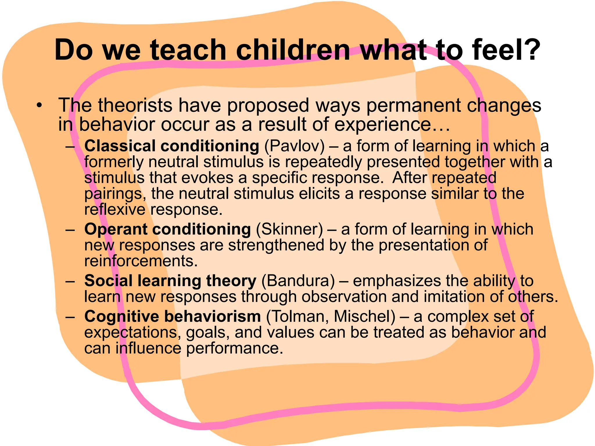 Do we teach children what to feel?
• The theorists have proposed ways permanent changes
in behavior occur as a result of experience…
– Classical conditioning (Pavlov) – a form of learning in which a
formerly neutral stimulus is repeatedly presented together with a
stimulus that evokes a specific response. After repeated
pairings, the neutral stimulus elicits a response similar to the
reflexive response.
– Operant conditioning (Skinner) – a form of learning in which
new responses are strengthened by the presentation of
reinforcements.
– Social learning theory (Bandura) – emphasizes the ability to
learn new responses through observation and imitation of others.
– Cognitive behaviorism (Tolman, Mischel) – a complex set of
expectations, goals, and values can be treated as behavior and
can influence performance.
 