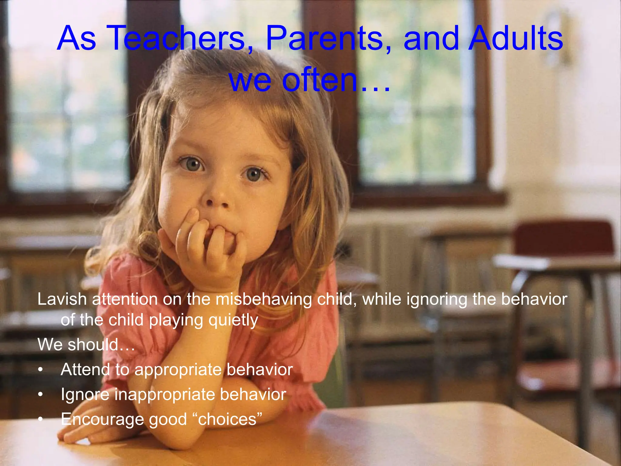 As Teachers, Parents, and Adults
we often…
Lavish attention on the misbehaving child, while ignoring the behavior
of the child playing quietly
We should…
• Attend to appropriate behavior
• Ignore inappropriate behavior
• Encourage good “choices”
 