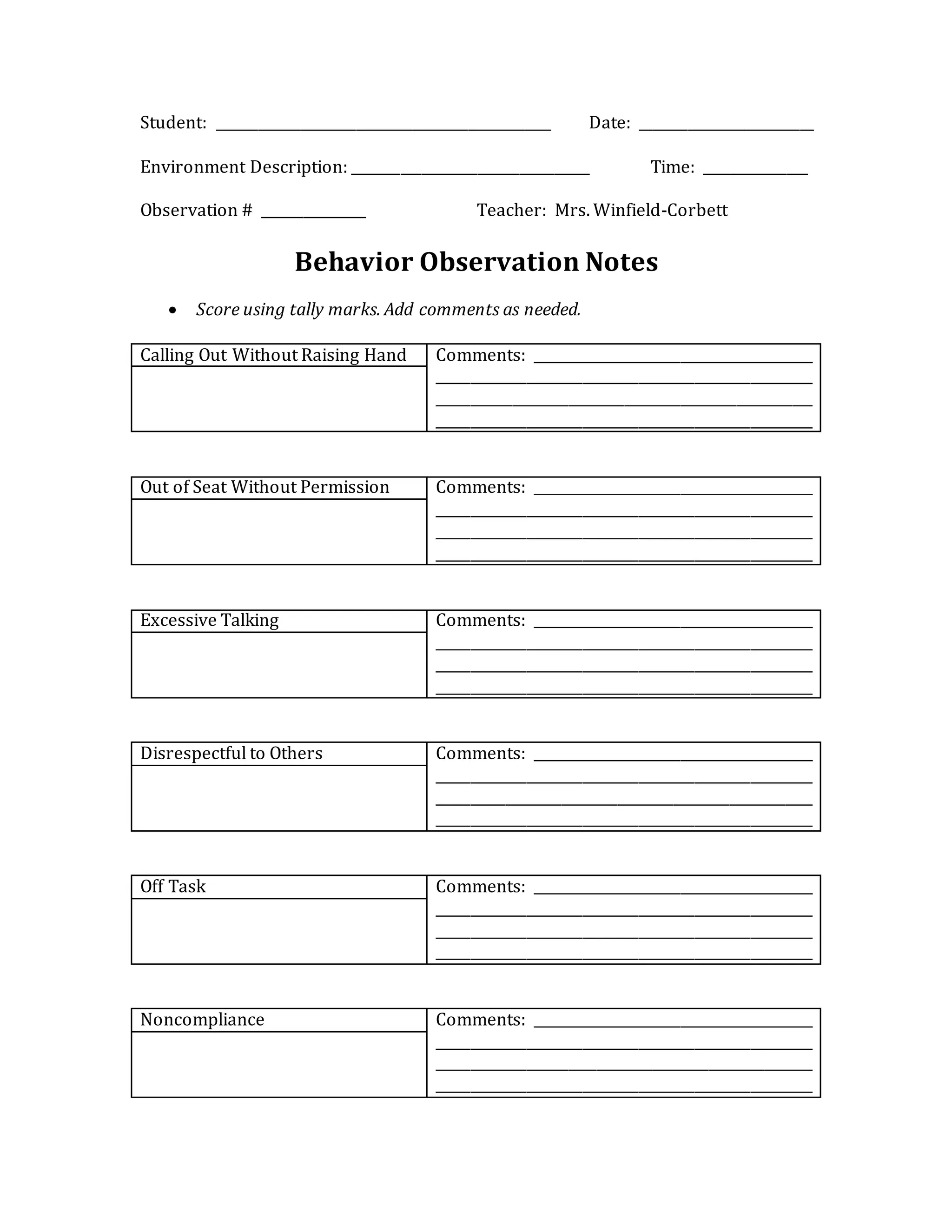 Student: ________________________________________________ Date: _________________________
Environment Description: __________________________________ Time: _______________
Observation # _______________ Teacher: Mrs. Winfield-Corbett
Behavior Observation Notes
 Score using tally marks. Add comments as needed.
Calling Out Without Raising Hand Comments: ________________________________________
______________________________________________________
______________________________________________________
______________________________________________________
Out of Seat Without Permission Comments: ________________________________________
______________________________________________________
______________________________________________________
______________________________________________________
Excessive Talking Comments: ________________________________________
______________________________________________________
______________________________________________________
______________________________________________________
Disrespectful to Others Comments: ________________________________________
______________________________________________________
______________________________________________________
______________________________________________________
Off Task Comments: ________________________________________
______________________________________________________
______________________________________________________
______________________________________________________
Noncompliance Comments: ________________________________________
______________________________________________________
______________________________________________________
______________________________________________________
 