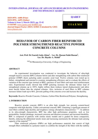 International Journal of Advanced Research in Engineering and Technology (IJARET), ISSN 0976 –
6480(Print), ISSN 0976 – 6499(Online), Volume 6, Issue 3, March (2015), pp. 22-42 © IAEME
22
BEHAVIOR OF CARBON FIBER REINFORCED
POLYMER STRENGTHENED REACTIVE POWDER
CONCRETE COLUMNS
Asst. Prof. Dr.Yaarub Gatia Abtan1
, Lec. Dr. Hassan Falah Hassan2
,
Lec. Dr. Hayder A. Mehdi3
1,2,3
Al-Mustansiriya University, College of Engineering
ABSTRACT
An experimental investigation was conducted to investigate the behavior of ultra-high
strength reactive concrete (RPC) columns before and after strengthening with carbon fiber reinforced
polymer (CFRP) sheets jacketing under eccentric axial load. Twelve columns were tested up to
failure, strengthened and retested to examine strengthening efficiency and to evaluate the effects of
variation of the concrete type (normal or RPC), presence of steel fibers and main steel reinforcement
ratio. Experimental results showed that CFRP jacketing increases the ultimate failure load of
strengthened columns up to 185%, highly stiffens them (reduces lateral displacements) and allow
more ductile failure than the original columns. Also, inclusion of steel fibers in RPC columns
increases failure loads up to 86%, prevents palling of the concrete cover and increase the ductility.
Keywords: Reactive Powder Concrete, Columns, Carbon Fiber Reinforced Polymer, Strengthening.
1. INTRODUCTION
Reactive powder concrete (RPC) is an ultra high strength, low porosity cement-based
composite with high ductility. Unlike conventional concrete, RPC containing a significant amount of
steel fibers exhibits high ductility and toughness (energy absorption) characteristics (1,2)
. In addition
to its ultra-strength characteristic, RPC has other high performance properties, such as low
permeability, limited shrinkage, increased corrosion and abrasion resistance and increased durability.
RPC is composed of particles with similar elastic moduli and is graded for dense compaction,
thereby, reducing the differential tensile strain and increasing enormously the ultimate load carrying
capacity of the material(3,4,5)
.
Fiber reinforced polymers (FRPs) are high performance materials that consist of high
strength fibers embedded in a polymer matrix to combine the strength of the fibers with the stability
INTERNATIONAL JOURNAL OF ADVANCED RESEARCH IN ENGINEERING
AND TECHNOLOGY (IJARET)
ISSN 0976 - 6480 (Print)
ISSN 0976 - 6499 (Online)
Volume 6, Issue 3, March (2015), pp. 22-42
© IAEME: www.iaeme.com/ IJARET.asp
Journal Impact Factor (2015): 8.5041 (Calculated by GISI)
www.jifactor.com
IJARET
© I A E M E
 