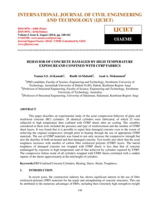 International Journal of Civil Engineering and Technology (IJCIET), ISSN 0976 – 6308 (Print), 
ISSN 0976 – 6316(Online), Volume 5, Issue 8, August (2014), pp. 148-162 © IAEME 
INTERNATIONAL JOURNAL OF CIVIL ENGINEERING 
AND TECHNOLOGY (IJCIET) 
ISSN 0976 – 6308 (Print) 
ISSN 0976 – 6316(Online) 
Volume 5, Issue 8, August (2014), pp. 148-162 
© IAEME: www.iaeme.com/ijciet.asp 
Journal Impact Factor (2014): 7.9290 (Calculated by GISI) 
www.jifactor.com 
148 
 
IJCIET 
©IAEME 
BEHAVIOR OF CONCRETE DAMAGED BY HIGH TEMPERATURE 
EXPOSUREAND CONFINED WITH CFRP FABRICS 
Yaman S.S. Al-Kamaki1, Riadh Al-Mahaidi2, Azad A. Mohammed3 
1(PhD candidate, Faculty of Science, Engineering and Technology, Swinburne University of 
Technology, Australia University of Duhok (UoD), Duhok, Kurdistan Region- Iraq) 
2(Professor of Structural Engineering, Faculty of Science, Engineering and Technology, Swinburne 
University of Technology, Australia) 
3(Professor of Structural Engineering, University of Sulaimani, Sulaimani, Kurdistan Region- Iraq) 
ABSTRACT 
This paper describes an experimental study of the axial compression behavior of plain and 
reinforced concrete (RC) cylinders. 28 identical cylinders were fabricated, of which 22 were 
subjected to high temperature then confined with CFRP sheets after air cooling. The variables 
considered in these tests included the presence and type of reinforcement and the number of CFRP 
sheet layers. It was found that it is possible to repair heat damaged concrete even to the extent of 
achieving the original compressive strength prior to heating through the use of appropriate CFRP 
materials. The use of CFRP materials was found to not only increase the compressive strength but 
also the ductility of both un-heated and heat-damaged concrete. Test results also show that the axial 
toughness increases with number of carbon fiber reinforced polymer (CFRP) layers. The lateral 
toughness of damaged concrete not wrapped with CFRP sheets is less than that of concrete 
undamaged by exposure to high temperature and of that achieved by cylinders repaired by CFRP. 
The compressive failure mode of all cylinders wrapped with CFRP sheets correlated with a sudden 
rupture of the sheets approximately at the mid-height of cylinders. 
Keywords:FRP-Confined Concrete Cylinders, Heating, Stress, Strain, Toughness. 
1. INTRODUCTION 
In recent years, the construction industry has shown significant interest in the use of fiber 
reinforced polymer (FRP) materials for the repair and strengthening of concrete structures. This can 
be attributed to the numerous advantages of FRPs, including their extremely high strength-to-weight 
 