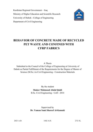 Kurdistan Regional Government – Iraq
Ministry of Higher Education and Scientific Research
University of Duhok - College of Engineering
Department of Civil Engineering
BEHAVIOR OF CONCRETE MADE OF RECYCLED
PET WASTE AND CONFINED WITH
CFRP FABRICS
A Thesis
Submitted to the Council of the College of Engineering at University of
Duhok as Partial Fulfillment of the Requirements for the Degree of Master of
Science (M.Sc.) in Civil Engineering - Construction Materials
By the student
Shaker Mahmood Abdal Qaidi
B.Sc. Civil Engineering - UoD - 2014
Supervised by
Dr. Yaman Sami Shareef Al-Kamaki
2021 A.D. 1442 A.H. 2721 K.
 