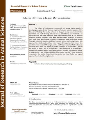 Behavior of Feeding in Guppy: Poecilia reticulata.
Keywords:
Behavior, Ornamental fish, Poecilia reticulata, Visual feeding.
001-006 | JRAS | 2012 | Vol 1 | No 1
© Ficus Publishers.
This Open Access article is governed by the Creative Commons Attribution License (http://
creativecommons.org/licenses/by/2.0), which gives permission for unrestricted use, non-
commercial, distribution, and reproduction in all medium, provided the original work is properly
cited.
Submit Your Manuscript
www.ficuspublishers.com
Authors:
Rajaei M1
, Nematollahi
MA1
, Bahmaninezhad A1
and Lotfizadeh A2
.
Institution:
1. Department of Fishery,
Faculty of Natrual
Resources, University of
Tehran, Karaj, Alborz, Iran.
2. Department of Fishery,
Tarbiat Modares University,
Noor, Mazandaran, Iran.
Corresponding author:
Rajaei M.
Email:
MoeinRajaei@gmail.com
Phone No:
98-261-2245909
Web Address:
http://ficuspublishers.com/
documents/AS0004.pdf
Dates:
Received: 16 Jul 2011 /Accepted: 25 Jul 2011 /Published: 24 Jan 2012
Article Citation:
Rajaei M, Nematollahi MA, Bahmaninezhad A and Lotfizadeh A.
Behavior of Feeding in Guppy: Poecilia reticulata.
Journal of Research in Animal Sciences (2012) 1: 001-006
An International Online Open Access
Publication group
Original Research Paper
Journal of Research in Animal Sciences
Journal of Research in
Animal Sciences
An International Open Access Online
Research Journal
JournalofResearchinAnimalSciences
ABSTRACT:
The culture of maintenance ornamental fish among Iranian people is
developing every day. One of the most important factors in selection aquarium fish is
behavior of feeding. The feeding behavior of Guppy is poorly documented. In this
experiment we study feeding behavior in P. reticulata by six treatments. Six
aquariums with the same dimension were used and two points A & B with the
maximum distance from each other were selected in each aquarium. In aquarium
No.1 hand move with feeding in point A, in aquarium No.2 hand move without
feeding in point A, in aquarium No.3 hand moves in point A and feeding in point B, in
aquarium No.4 feeding without hand move in point B, in aquarium No.5 in semi dark
conditions hand move with feeding in point A and finally in aquarium No.6 in darkness
conditions hand move with feeding in point A were done. In aquarium No.1, 94% of
fish moved to point A and in aquarium No.2 it was about 92%. In aquarium No.3,
95.5% of fish moved to point A and in Aquarium No.4, 74.5% of fish moved to point B.
In aquarium No 5 and 6, 96% and 99.5% of fish moved and didn’t move to point A,
respectively. Our results showed that this species is a visual feeder and a good
aquarium fish for their feeding behavior.
http://ficuspublishers.com/
 