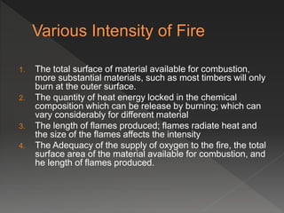 1. The total surface of material available for combustion,
more substantial materials, such as most timbers will only
burn at the outer surface.
2. The quantity of heat energy locked in the chemical
composition which can be release by burning; which can
vary considerably for different material
3. The length of flames produced; flames radiate heat and
the size of the flames affects the intensity
4. The Adequacy of the supply of oxygen to the fire, the total
surface area of the material available for combustion, and
he length of flames produced.
 