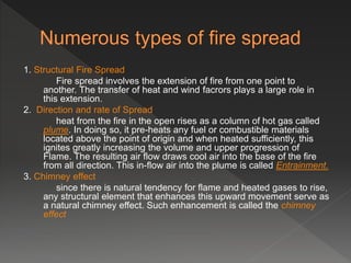 1. Structural Fire Spread
Fire spread involves the extension of fire from one point to
another. The transfer of heat and wind facrors plays a large role in
this extension.
2. Direction and rate of Spread
heat from the fire in the open rises as a column of hot gas called
plume. In doing so, it pre-heats any fuel or combustible materials
located above the point of origin and when heated sufficiently, this
ignites greatly increasing the volume and upper progression of
Flame. The resulting air flow draws cool air into the base of the fire
from all direction. This in-flow air into the plume is called Entrainment.
3. Chimney effect
since there is natural tendency for flame and heated gases to rise,
any structural element that enhances this upward movement serve as
a natural chimney effect. Such enhancement is called the chimney
effect
 