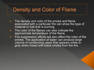  The density and color of the smoke and flame
associated with a particular fire can show the type of
material or fuel that is burning.
 The color of the flames can also indicate the
approximate temperature of the flame.
 Fire suppression efforts will also affect the color of the
smoke. The application of water can produce large
volume of condensing vapor that appears white or
gray when mixed with black smoke from the fire.
 