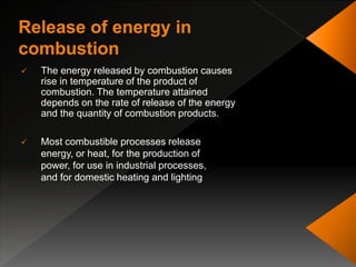  The energy released by combustion causes
rise in temperature of the product of
combustion. The temperature attained
depends on the rate of release of the energy
and the quantity of combustion products.
 Most combustible processes release
energy, or heat, for the production of
power, for use in industrial processes,
and for domestic heating and lighting
 
