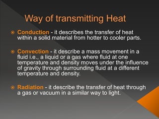  Conduction - it describes the transfer of heat
within a solid material from hotter to cooler parts.
 Convection - it describe a mass movement in a
fluid i.e., a liquid or a gas where fluid at one
temperature and density moves under the influence
of gravity through surrounding fluid at a different
temperature and density.
 Radiation - it describe the transfer of heat through
a gas or vacuum in a similar way to light.
 
