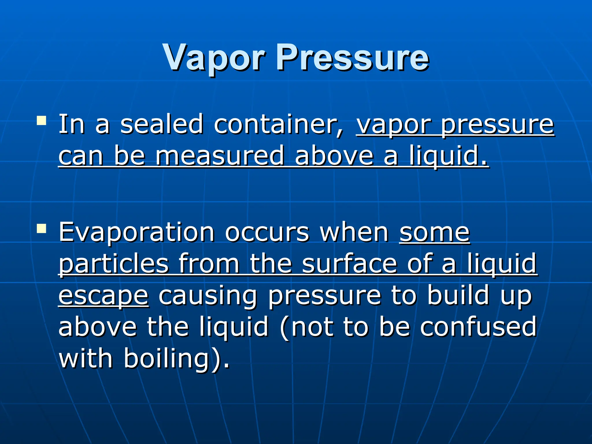 Vapor Pressure
Vapor Pressure

In a sealed container,
In a sealed container, vapor pressure
vapor pressure
can be measured above a liquid.
can be measured above a liquid.

Evaporation occurs when
Evaporation occurs when some
some
particles from the surface of a liquid
particles from the surface of a liquid
escape
escape causing pressure to build up
causing pressure to build up
above the liquid (not to be confused
above the liquid (not to be confused
with boiling).
with boiling).
 