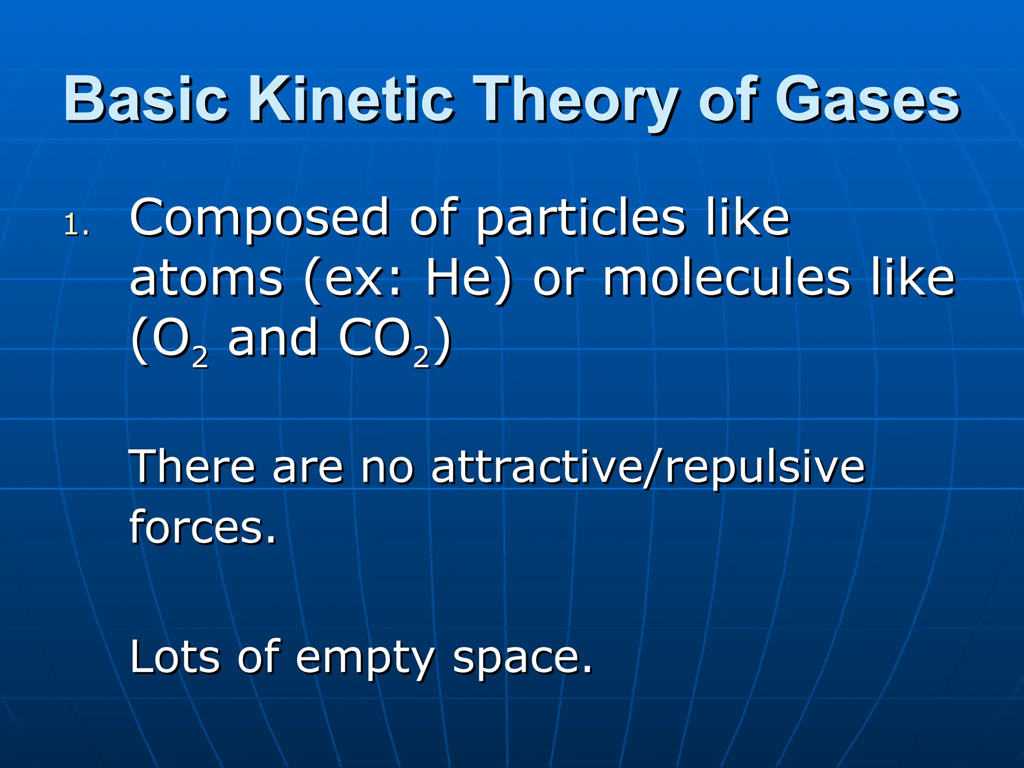 Basic Kinetic Theory of Gases
Basic Kinetic Theory of Gases
1.
1. Composed of particles like
Composed of particles like
atoms (ex: He) or molecules like
atoms (ex: He) or molecules like
(O
(O2
2 and CO
and CO2
2)
)
There are no attractive/repulsive
There are no attractive/repulsive
forces.
forces.
Lots of empty space.
Lots of empty space.
 