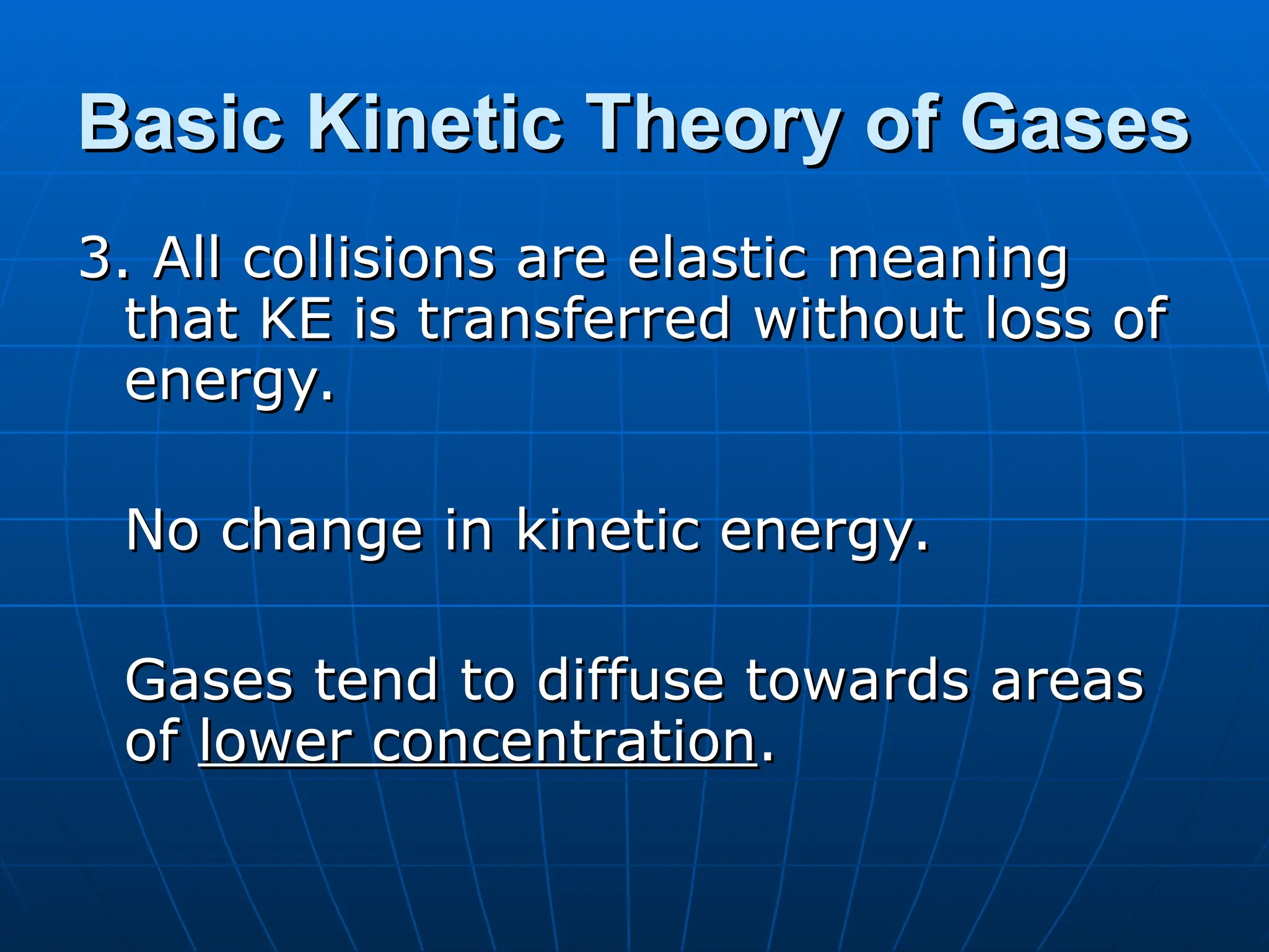 Basic Kinetic Theory of Gases
Basic Kinetic Theory of Gases
3. All collisions are elastic meaning
3. All collisions are elastic meaning
that KE is transferred without loss of
that KE is transferred without loss of
energy.
energy.
No change in kinetic energy.
No change in kinetic energy.
Gases tend to diffuse towards areas
Gases tend to diffuse towards areas
of
of lower concentration
lower concentration.
.
 